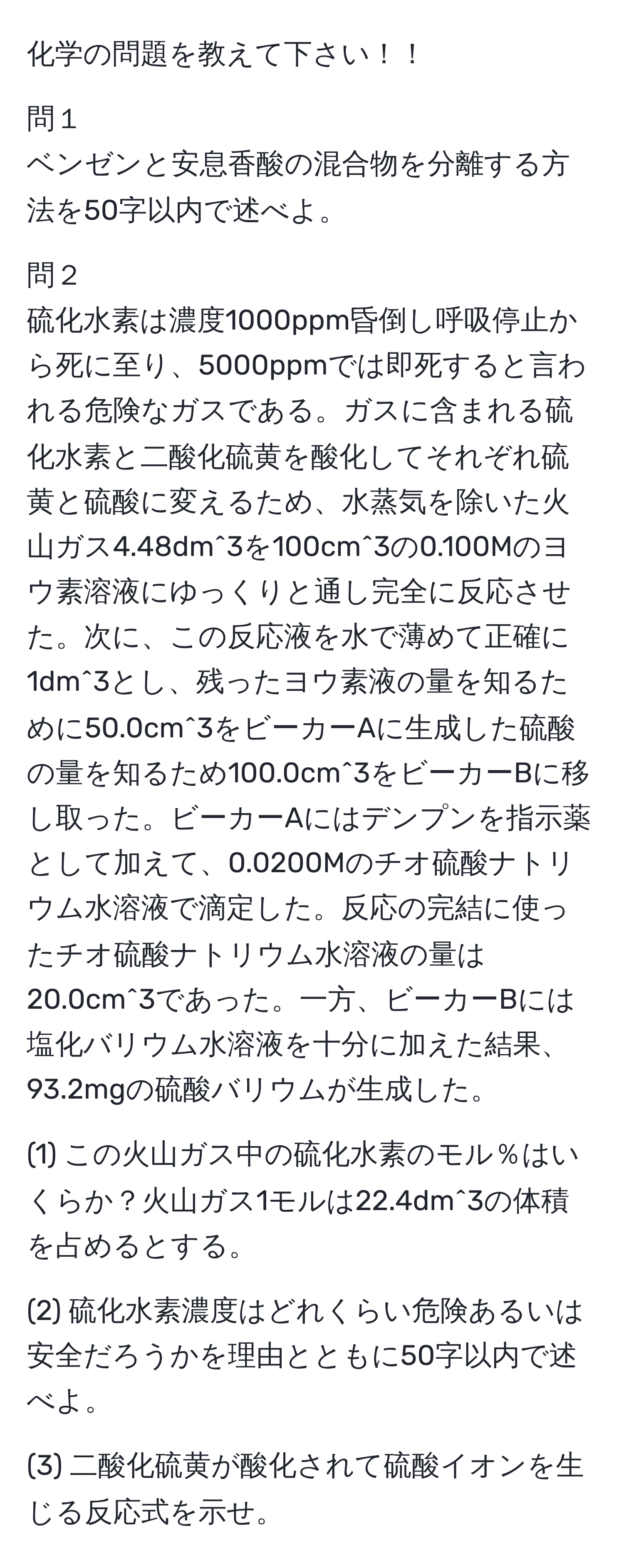 化学の問題を教えて下さい！！ 

問１
ベンゼンと安息香酸の混合物を分離する方法を50字以内で述べよ。 

問２
硫化水素は濃度1000ppm昏倒し呼吸停止から死に至り、5000ppmでは即死すると言われる危険なガスである。ガスに含まれる硫化水素と二酸化硫黄を酸化してそれぞれ硫黄と硫酸に変えるため、水蒸気を除いた火山ガス4.48dm^3を100cm^3の0.100Mのヨウ素溶液にゆっくりと通し完全に反応させた。次に、この反応液を水で薄めて正確に1dm^3とし、残ったヨウ素液の量を知るために50.0cm^3をビーカーAに生成した硫酸の量を知るため100.0cm^3をビーカーBに移し取った。ビーカーAにはデンプンを指示薬として加えて、0.0200Mのチオ硫酸ナトリウム水溶液で滴定した。反応の完結に使ったチオ硫酸ナトリウム水溶液の量は20.0cm^3であった。一方、ビーカーBには塩化バリウム水溶液を十分に加えた結果、93.2mgの硫酸バリウムが生成した。

(1) この火山ガス中の硫化水素のモル％はいくらか？火山ガス1モルは22.4dm^3の体積を占めるとする。

(2) 硫化水素濃度はどれくらい危険あるいは安全だろうかを理由とともに50字以内で述べよ。

(3) 二酸化硫黄が酸化されて硫酸イオンを生じる反応式を示せ。