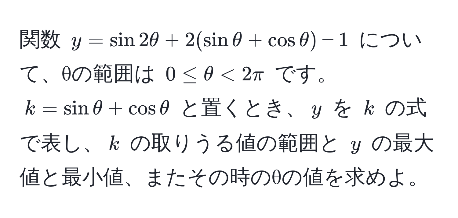 関数 $y = sin 2θ + 2(sin θ + cos θ) - 1$ について、θの範囲は $0 ≤ θ < 2π$ です。 $k = sin θ + cos θ$ と置くとき、$y$ を $k$ の式で表し、$k$ の取りうる値の範囲と $y$ の最大値と最小値、またその時のθの値を求めよ。