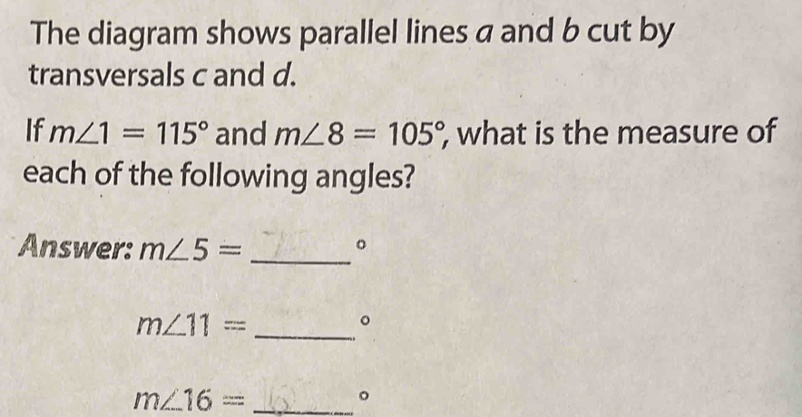 The diagram shows parallel lines a and b cut by 
transversals c and d. 
If m∠ 1=115° and m∠ 8=105° , what is the measure of 
each of the following angles? 
Answer: m∠ 5= _。
m∠ 11= _ 
。 
. 
_ m∠ 16=
。