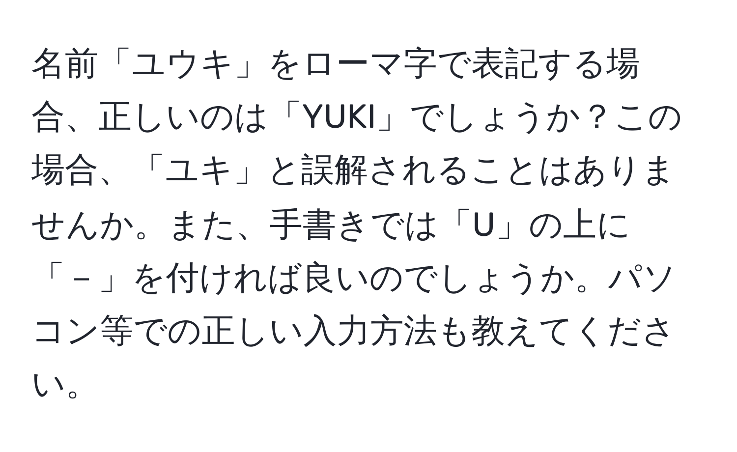 名前「ユウキ」をローマ字で表記する場合、正しいのは「YUKI」でしょうか？この場合、「ユキ」と誤解されることはありませんか。また、手書きでは「U」の上に「－」を付ければ良いのでしょうか。パソコン等での正しい入力方法も教えてください。