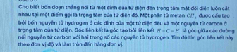 Cho biết bốn đoạn thắng nối từ một đỉnh của tử diện đến trọng tâm mặt đối diện luôn cát 
nhau tại một điểm gọi là trọng tâm của tứ diện đó. Một phân tử metan CH, được cấu tạo 
bởi bốn nguyên tử hydrogen ở các đinh của một tử diện đều và một nguyên tử carbon ở 
trọng tâm của tứ diện. Góc liên kết là góc tạo bởi liên kết H=C=H là góc giữa các đường 
nối nguyên tử carbon với hai trong số các nguyên tử hydrogen. Tìm độ lớn góc liên kết này 
theo đơn vị độ và làm tròn đến hàng đơn vị.