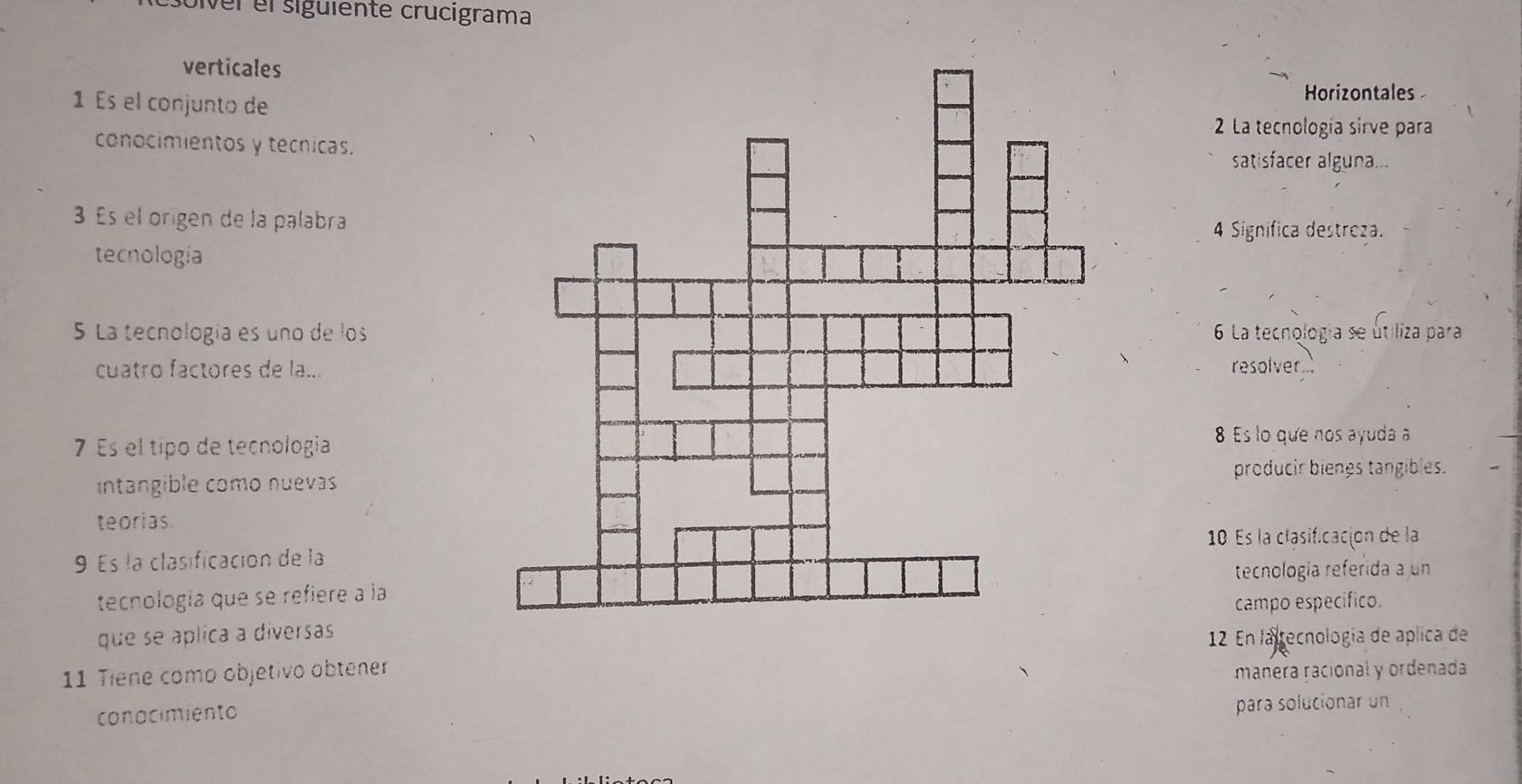 ver el sigüiente crucigrama 
verticales 
1 Es el conjunto de 
Horizontales 
2 La tecnología sirve para 
conocimientos y tecnicas.satisfacer alguna... 
Es el origen de la palabra 
4 Significa destreza. 
tecnologia 
5 La tecnología es uno de los 6 La tecnologia se útiliza para 
cuatro factores de la... 
resolver 
7 Es el típo de tecnología 
8 Es lo que nos ayuda a 
intangible como nuevasproducir biengs tangibles. 
teorias 
10 Es la clasificación de la 
9 Es la clasificación de la 
tecnología referida a un 
tecnología que se refiere a la 
campo específico. 
que se áplica a diversas 
12 En la tecnología de aplica de 
11 Tiene como objetivo obtener manera racional y ordenada 
conocimiento para solucionar un