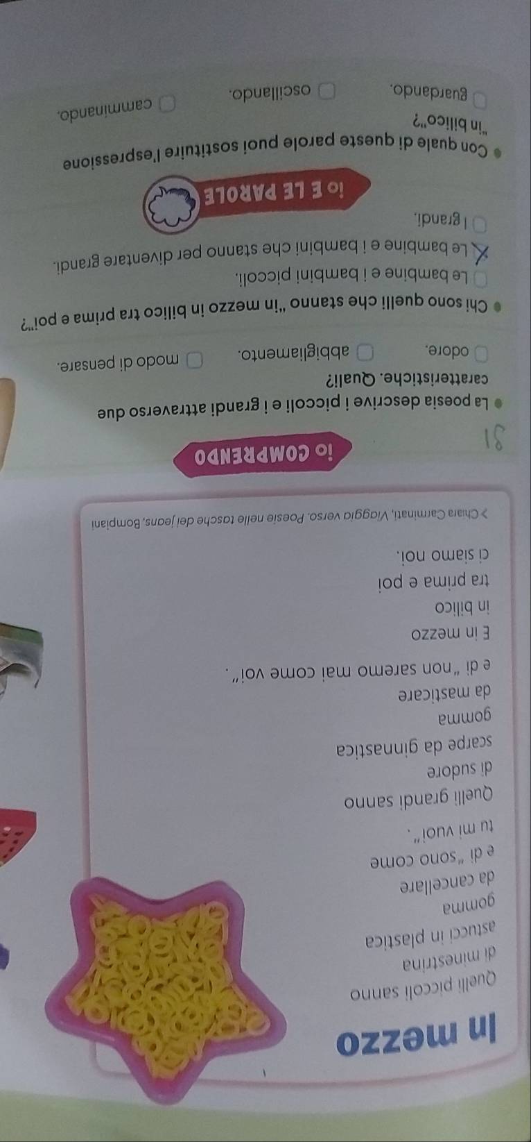 In mezzo
Quelli piccoli sanno
di minestrina
astucci in plastica
gomma
da cancellare
e di “sono come
tu mi vuoi”.
Quelli grandi sanno
di sudore
scarpe da ginnastica
gomma
da masticare
e di “non saremo mai come voi”.
E in mezzo
in bilico
tra prima e poi
ci siamo noi.
> Chiara Carminati, Viaggid verso. Poesie nelle tasche dei jeans, Bompiani
iO COMPRENDO
La poesia descrive i piccoli e i grandi attraverso due
caratteristiche. Quali?
odore. abbigliamento. modo di pensare.
Chi sono quelli che stanno “in mezzo in bilico tra prima e poi”?
Le bambine e i bambini piccoli.
Le bambine e i bambini che stanno per diventare grandi.
I grandi.
iO E LE PAROLE
Con quale di queste parole puoi sostituire l'espressione
“in bilico'?
camminando.
guardando. oscillando.