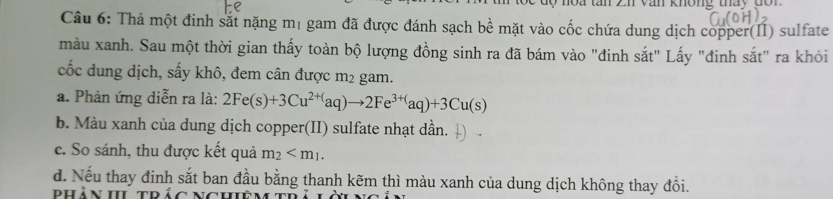 En Văn không tháy đon 
Câu 6: Thả một đinh sắt nặng mị gam đã được đánh sạch bề mặt vào cốc chứa dung dịch copper(II) sulfate 
màu xanh. Sau một thời gian thấy toàn bộ lượng đồng sinh ra đã bám vào "đinh sắt" Lấy "đinh sắt" ra khỏi 
cốc dung dịch, sấy khô, đem cân được m² gam. 
a. Phản ứng diễn ra là: 2Fe(s)+3Cu^(2+()aq)to 2Fe^((3+)^)aq)+3Cu(s) 
b. Màu xanh của dung dịch copper(II) sulfate nhạt dần. 
c. So sánh, thu được kết quả m_2 . 
d. Nếu thay đinh sắt ban đầu bằng thanh kẽm thì màu xanh của dung dịch không thay đổi. 
dhần h trắc nchiêm th