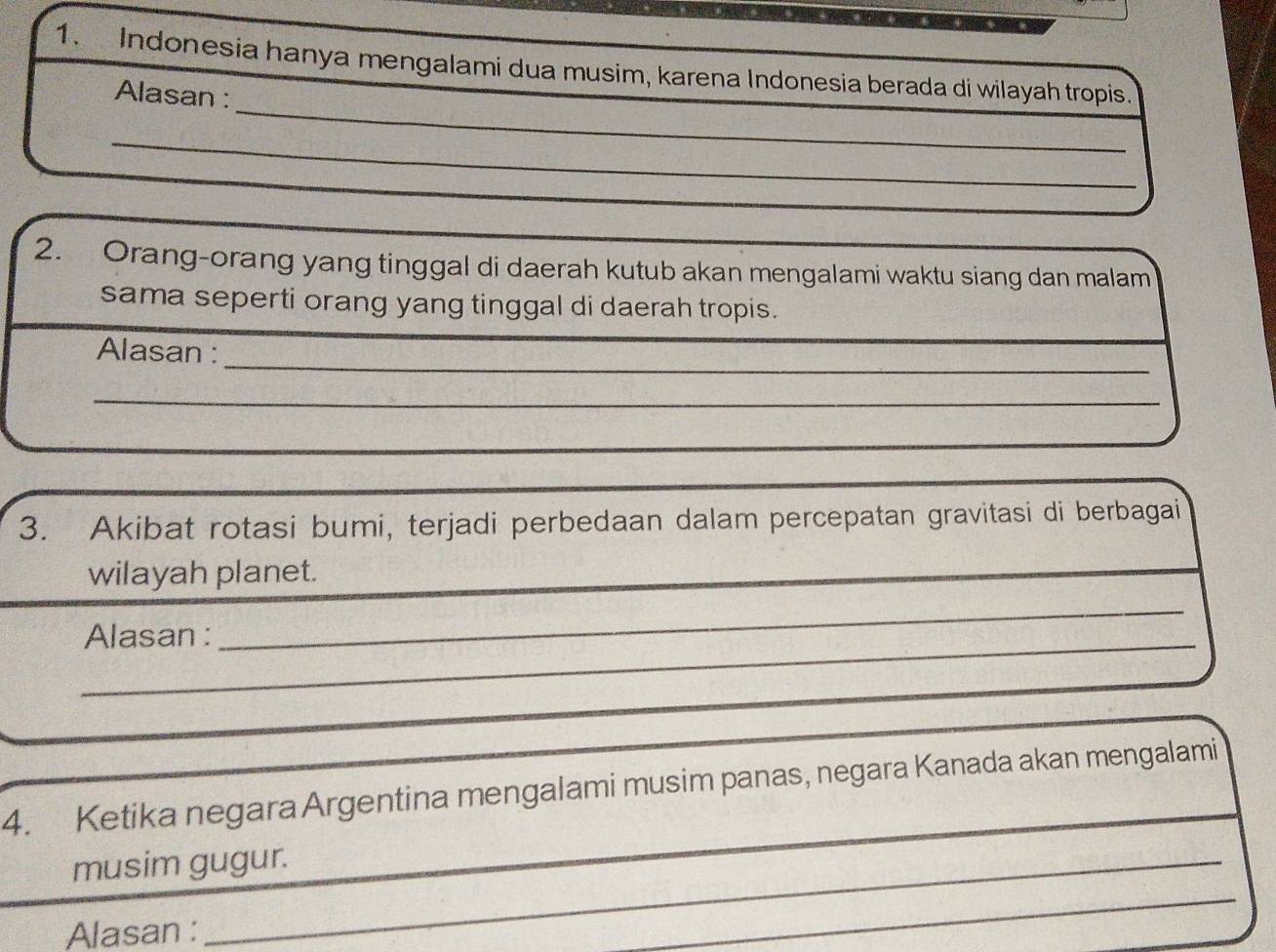 Indonesia hanya mengalami dua musim, karena Indonesia berada di wilayah tropis. 
_ 
Alasan : 
_ 
_ 
2. Orang-orang yang tinggal di daerah kutub akan mengalami waktu siang dan malam 
sama seperti orang yang tinggal di daerah tropis. 
_ 
Alasan :_ 
_ 
_ 
3. Akibat rotasi bumi, terjadi perbedaan dalam percepatan gravitasi di berbagai 
wilayah planet. 
_ 
_ 
Alasan :_ 
_ 
4. Ketika negara Argentina mengalami musim panas, negara Kanada akan mengalami 
_ 
_ 
musim gugur. 
_ 
Alasan : 
_