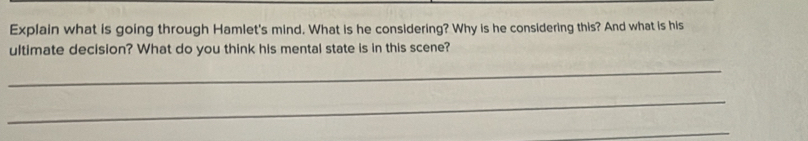 Explain what is going through Hamlet's mind. What is he considering? Why is he considering this? And what is his 
ultimate decision? What do you think his mental state is in this scene? 
_ 
_ 
_