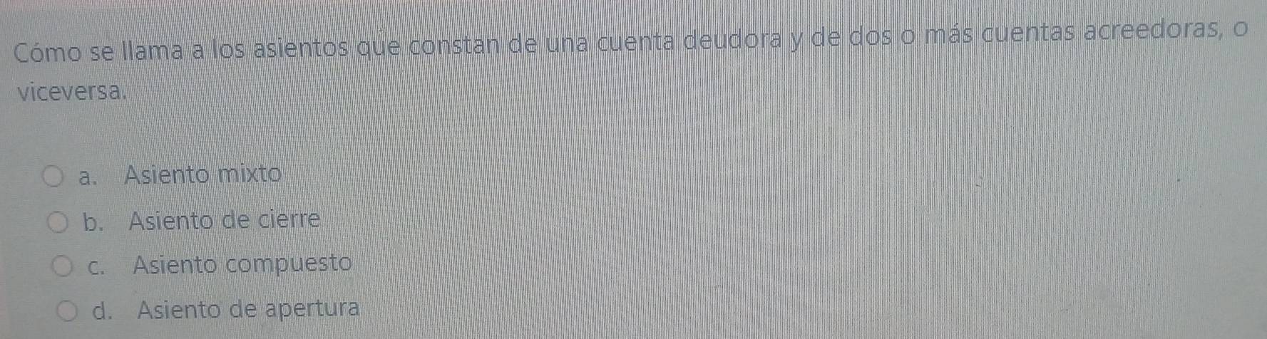 Cómo se llama a los asientos que constan de una cuenta deudora y de dos o más cuentas acreedoras, o
viceversa.
a. Asiento mixto
b. Asiento de cierre
c. Asiento compuesto
d. Asiento de apertura