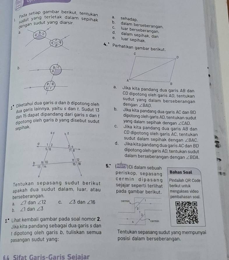 Pada setiap gambar berikut, tentukan
a. sehadap,
sudut yang terletak dalam sepihak 
dengan sudut yang diarsir
b. dalam berseberangan.
c. luar berseberangan.
a b
a C
d. dalam sepihak, dan
e. luar sepihak.
s q
p
4.’ Perhatikan gambar berikut.
b.
b C
a
p q a. Jika kita pandang dua garis AB dan
s r
CD dipotong oleh garis AD, tentukan
sudut yang dalam berseberangan
2* Diketahui dua garis σ dan b dipotong oleh dengan ∠ BAD.
dua garis lainnya, yaitu s dan t. Sudut 13 b. Jika kita pandang dua garis AC dan BD
dan 15 dapat dipandang dari garis s dan t dipotong oleh garis AD, tentukan sudut
dipotong oleh garis b yang disebut sudut yang dalam sepihak dengan ∠ CAD.
c. Jika kita pandang dua garis AB dan
CD dipotong oleh garis AC, tentukan
sudut dalam sepihak dengan ∠ BAC.
d. Jika kita pandang dua garis AC dan BD
dipotong oleh garis AD, tentukan sudut
dalam berseberangan dengan ∠ BDA.
5. (HOTS ) Di dalam sebuah
periskop, sepasang Bahas Soal
cermin dipasang Pindailah QR Code
Tentukan sepasang sudut berikut sejajar sepertí terlihat berikut untuk
apakah dua sudut dalam, luar, atau pada gambar berikut. mengakses video
berseberangan. pembahasan soal.
a. ∠ 7 dan ∠ 12 C. ∠ 3 dan ∠ 16 cermin 1
b. ∠ 1 dan ∠ 3
2
3
3.* Lihat kembali gambar pada soal nomor 2. cermin
Jika kita pandang sebagai dua garis s dan
t dipotong oleh garis b, tuliskan semua Tentukan sepasang sudut yang mempunyai
pasangan sudut yang: posisi dalam berseberangan.
64 Sifat Garis-Garis Seiaiar