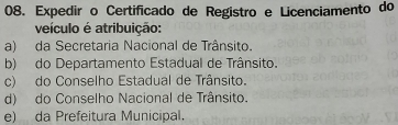 Expedir o Certificado de Registro e Licenciamento do
veículo é atribuição:
a) da Secretaria Nacional de Trânsito.
b) do Departamento Estadual de Trânsito.
c) do Conselho Estadual de Trânsito.
d) do Conselho Nacional de Trânsito.
e) da Prefeitura Municipal.