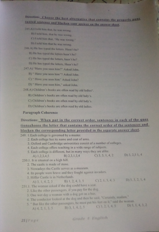 Direction: Choose the best alternative that contains the properly pune
tuated sentence and blacken vour answer on the answer sheet.
245.A) I told him that, he was wrong
B) I told him, that he was wrong
C) I rold him that, “He was wrong.”
D) I told him that he was wrong.
246.A) He has typed the letters. Hasn’t he?
B) He has typed the letters hasn't he?
C) He has typed the letters, hasn't he?
D) He has typed the letters, Hasn't he?
247.A) “Have you seen him?” Asked John.
B) “ Have you seen him'? Asked John.
C) “ Have you seen him” Asked John?
D) “ Have you seen him,” asked John.
248.A) Children`s books are often read by old ladies'.
B) Children's books are often read by old lady's.
C) Children's books are often read by old lady's.
D) Children's books are often read by old ladies.
Paragraph Coherence
Directions: When put in the correct order, sentences in each of the ques
tionschoose the letter that contains the correct order of the sentences and
blacken the corresponding letter provided in the separate answer sheet.
249. 1.Each college is governed by a master.
2. Each college has its name and coat of arms.
3. Oxford and Cambridge universities consist of a number of colleges.
4. Each college offers teaching in a wide range of subjects.
5. Each college is different, but in many ways they are alike.
A) 1,2,3,4,5 B) 2,3,1,5,4 C) 3. 5. 1, 4, 2 D) 3, 2,5 1, 4
250.1. It is situated on a high hill.
2. The castle is made of stone.
3. Nowadays the Castle serves as a museum.
4. Its people were brave and they fought against invaders.
5. Hiffer Castle is in Netherlands.
A) 3, 1, 4, 2, 5 B) 1, 2, 4, 3, 5 C) 2, 1, 5, 4, 3 D)5、3、2, 1, 4
251.1. The woman asked if the dog could have a seat.
2. Like the other passengers, if you pay for the dog.
3. One wet day a woman with a dog got on a bus.
4. The conductor looked at the dog and then he said, "Certainly, madam."
5. " But like the other passengers, he must put his feet on it," said the woman.
A ) 4, 2,1, 3,5 B) 3, 1, 4, 2,5 C) 3, 2, 1, 4, 5 D) 5, 1, 4, 3, 2
25 [ P a ge Grade 8 English