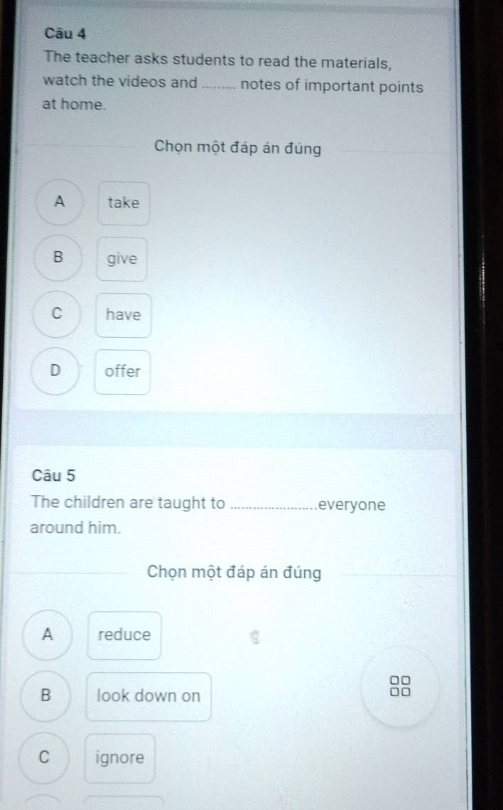 The teacher asks students to read the materials,
watch the videos and _notes of important points
at home.
Chọn một đáp án đúng
A take
B give
C have
D offer
Câu 5
The children are taught to _everyone
around him.
Chọn một đáp án đúng
A reduce
□□
B look down on
□□
C ignore