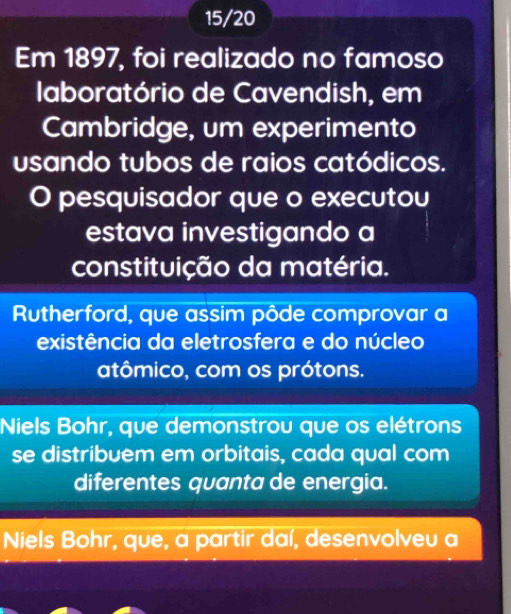 15/20
Em 1897, foi realizado no famoso
laboratório de Cavendish, em
Cambridge, um experimento
usando tubos de raios catódicos.
O pesquisador que o executou
estava investigando a
constituição da matéria.
Rutherford, que assim pôde comprovar a
existência da eletrosfera e do núcleo
atômico, com os prótons.
Niels Bohr, que demonstrou que os elétrons
se distribuem em orbitais, cada qual com
diferentes quanta de energia.
Niels Bohr, que, a partir daí, desenvolveu a