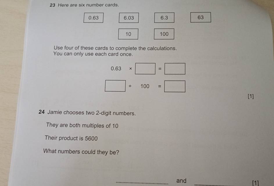 Here are six number cards.
0.63 6.03 6.3 63
10 100
Use four of these cards to complete the calculations. 
You can only use each card once.
0.63* □ =□
□ / 100=□
[1] 
24 Jamie chooses two 2 -digit numbers. 
They are both multiples of 10
Their product is 5600
What numbers could they be? 
_and _[1]