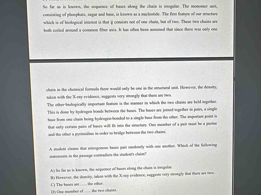 So far as is known, the sequence of bases along the chain is irregular. The monomer unit,
consisting of phosphate, sugar and base, is known as a nucleotide. The first feature of our structure
which is of biological interest is that it consists not of one chain, but of two. These two chains are
both coiled around a common fiber axis. It has often been assumed that since there was only one
chain in the chemical formula there would only be one in the structural unit. However, the density,
taken with the X -ray evidence, suggests very strongly that there are two.
The other-biologically important feature is the manner in which the two chains are held together.
This is done by hydrogen bonds between the bases. The bases are joined together in pairs, a single
base from one chain being hydrogen-bonded to a single base from the other. The important point is
that only certain pairs of bases will fit into the structure. One member of a pair must be a purine
and the other a pyrimidine in order to bridge between the two chains.
A student claims that nitrogenous bases pair randomly with one another. Which of the following
statements in the passage contradicts the student's claim?
A) So far as is known, the sequence of bases along the chain is irregular.
B) However, the density, taken with the X -ray evidence, suggests very strongly that there are two.
C) The bases are … the other.
D) One member of … the two chains.