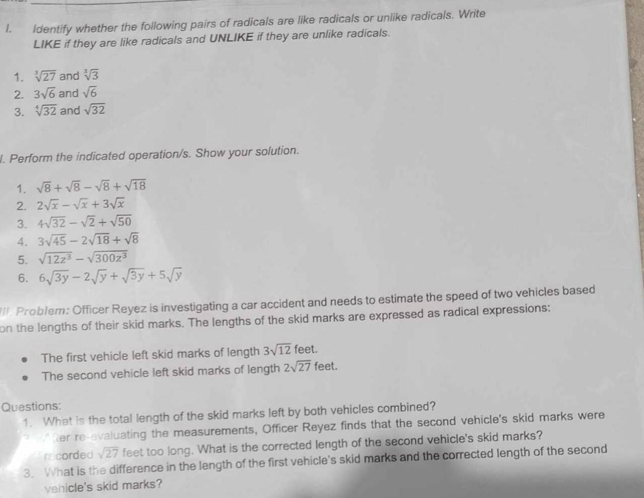 Identify whether the following pairs of radicals are like radicals or unlike radicals. Write 
LIKE if they are like radicals and UNLIKE if they are unlike radicals. 
1. sqrt[3](27) and sqrt[3](3)
2. 3sqrt(6) and sqrt(6)
3. sqrt[4](32) and sqrt(32)
l. Perform the indicated operation/s. Show your solution. 
1. sqrt(8)+sqrt(8)-sqrt(8)+sqrt(18)
2. 2sqrt(x)-sqrt(x)+3sqrt(x)
3. 4sqrt(32)-sqrt(2)+sqrt(50)
4. 3sqrt(45)-2sqrt(18)+sqrt(8)
5. sqrt(12z^3)-sqrt(300z^3)
6. 6sqrt(3y)-2sqrt(y)+sqrt(3y)+5sqrt(y)
I. Problem: Officer Reyez is investigating a car accident and needs to estimate the speed of two vehicles based 
on the lengths of their skid marks. The lengths of the skid marks are expressed as radical expressions: 
The first vehicle left skid marks of length 3sqrt(12) feet. 
The second vehicle left skid marks of length 2sqrt(27) feet. 
Questions: 
1. What is the total length of the skid marks left by both vehicles combined? 
After're-evaluating the measurements, Officer Reyez finds that the second vehicle's skid marks were 
recorded sqrt(27) feet too long. What is the corrected length of the second vehicle's skid marks? 
3. What is the difference in the length of the first vehicle's skid marks and the corrected length of the second 
vehicle's skid marks?