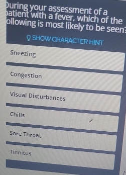 During your assessment of a
patient with a fever, which of the
ollowing is most likely to be seen?
♀ SHOW CHARACTER HINT
Sneezing
Congestion
Visual Disturbances
Chills t
Sore Throat
Tinnitus