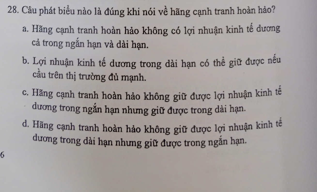 Câu phát biểu nào là đúng khi nói về hãng cạnh tranh hoàn hảo?
a. Hãng cạnh tranh hoàn hảo không có lợi nhuận kinh tế dương
cả trong ngắn hạn và dài hạn.
b. Lợi nhuận kinh tế dương trong dài hạn có thể giữ được nếu
cầu trên thị trường đủ mạnh.
c. Hãng cạnh tranh hoàn hảo không giữ được lợi nhuận kinh tế
dương trong ngắn hạn nhưng giữ được trong dài hạn.
d. Hãng cạnh tranh hoàn hảo không giữ được lợi nhuận kinh tế
dương trong dài hạn nhưng giữ được trong ngắn hạn.
6