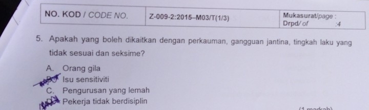 NO. KOD / CODE NO. Z-009-2:20 1 15-M03/T(1/3) Mukasurat/page :
Drpd/of :4
5. Apakah yang boleh dikaitkan dengan perkauman, gangguan jantina, tingkah laku yang
tidak sesuai dan seksime?
A. Orang gila
Isu sensitiviti
C. Pengurusan yang lemah
Pekerja tidak berdisiplin