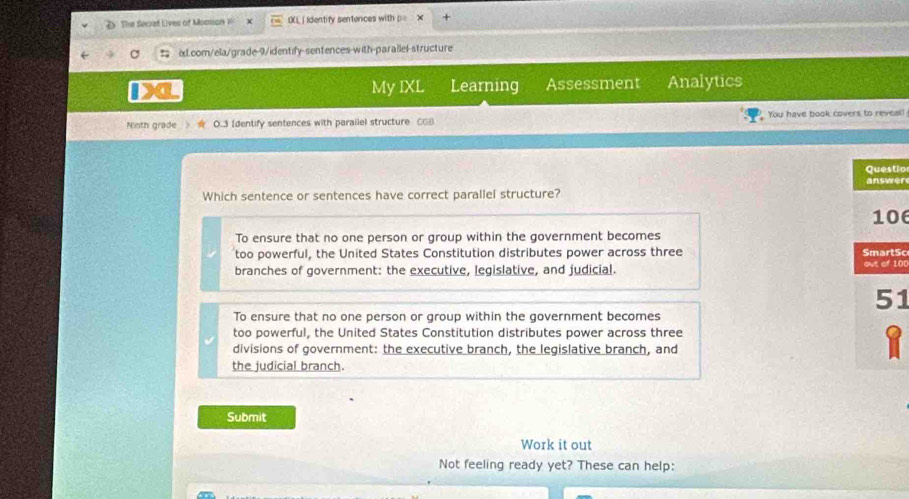 The Seciet Lives of Momson i OXL | Identify sentences with p=
ixl.com/ela/grade-9/identify-sentences-with-parallel-structure
My IXL Learning Assessment Analytics
Ninth grade O.3 Identify sentences with parailel structure CGB You have book covers to reveal!
io
er
Which sentence or sentences have correct parallel structure?
6
To ensure that no one person or group within the government becomes
too powerful, the United States Constitution distributes power across three Sc
branches of government: the executive, legislative, and judicial. 10
1
To ensure that no one person or group within the government becomes
too powerful, the United States Constitution distributes power across three
divisions of government: the executive branch, the legislative branch, and
the judicial branch.
Submit
Work it out
Not feeling ready yet? These can help:
