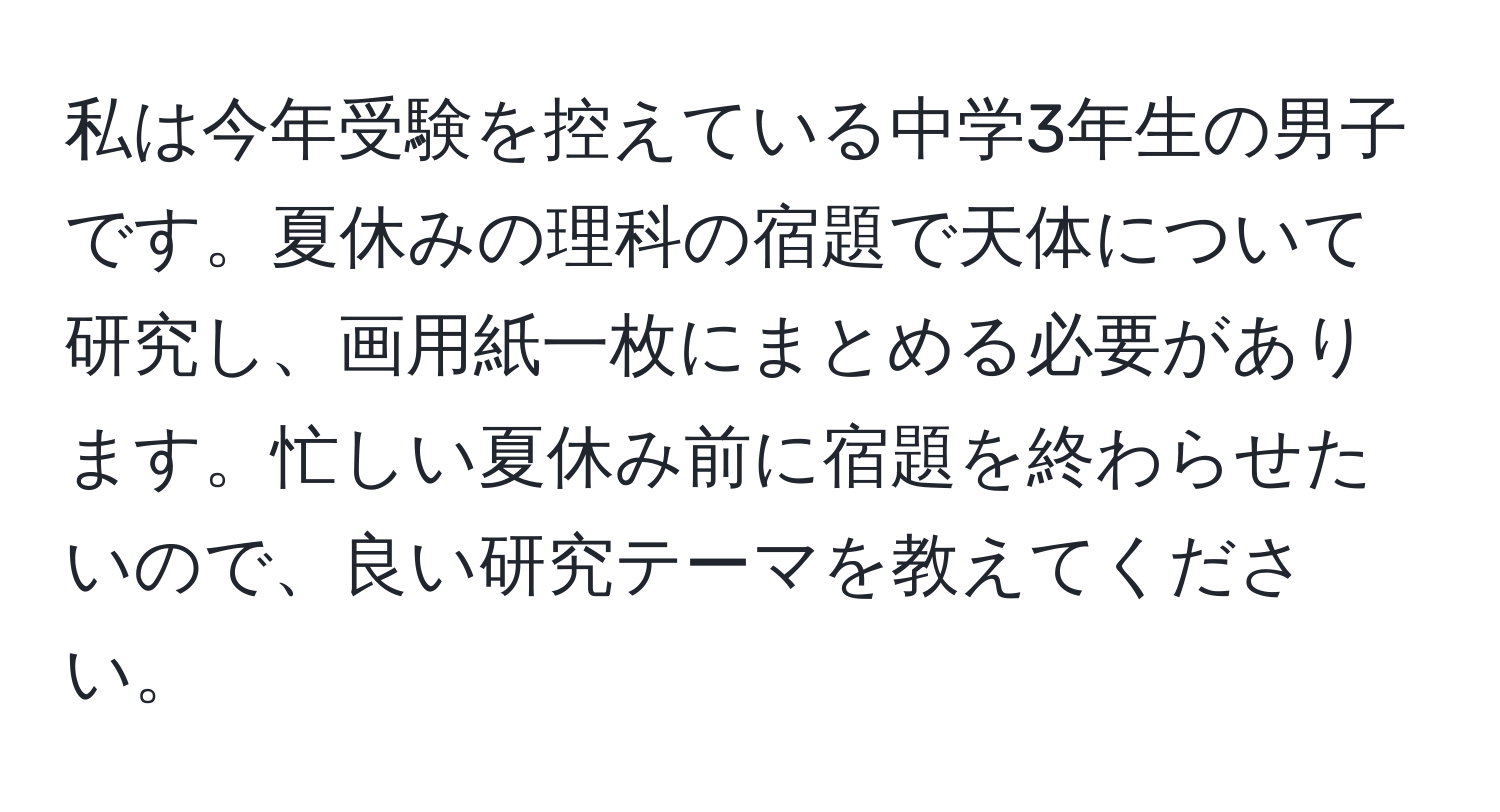 私は今年受験を控えている中学3年生の男子です。夏休みの理科の宿題で天体について研究し、画用紙一枚にまとめる必要があります。忙しい夏休み前に宿題を終わらせたいので、良い研究テーマを教えてください。