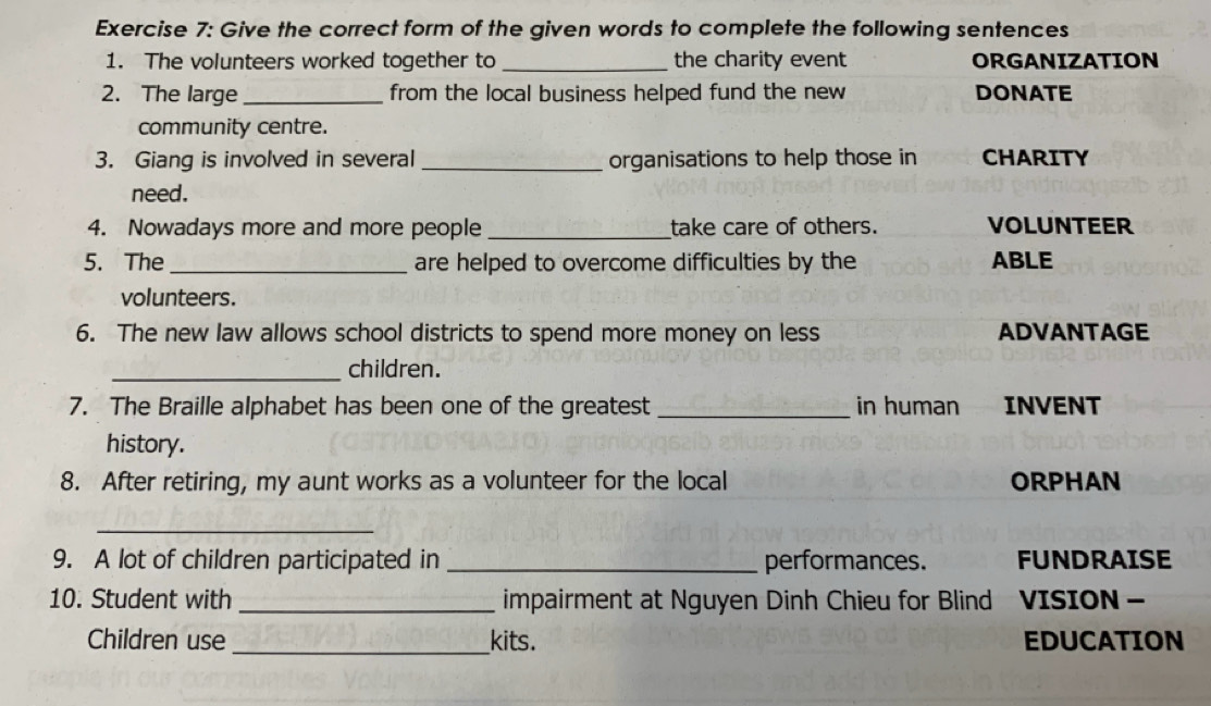 Give the correct form of the given words to complete the following sentences 
1. The volunteers worked together to _the charity event ORGANIZATION 
2. The large _from the local business helped fund the new DONATE 
community centre. 
3. Giang is involved in several _organisations to help those in CHARITY 
need. 
4. Nowadays more and more people_ take care of others. VOLUNTEER 
5. The _are helped to overcome difficulties by the ABLE 
volunteers. 
6. The new law allows school districts to spend more money on less ADVANTAGE 
_children. 
7. The Braille alphabet has been one of the greatest _in human INVENT 
history. 
8. After retiring, my aunt works as a volunteer for the local ORPHAN 
_ 
9. A lot of children participated in _performances. FUNDRAISE 
10. Student with _impairment at Nguyen Dinh Chieu for Blind VISION - 
Children use_ kits. EDUCATION