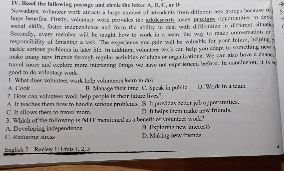 Read the following passage and circle the letter A, B, C, or D
Nowadays, volunteer work attracts a large number of attendants from different age groups because of 5.
huge benefits. Firstly, voluntary work provides the adolescents many precious opportunities to deve
social skills, foster independence and form the ability to deal with difficulties in different situation 
Secondly, every member will be taught how to work in a team, the way to make conversation or t
responsibility of finishing a task. The experience you gain will be valuable for your future, helping y
tackle serious problems in later life. In addition, volunteer work can help you adapt to something new a
make many new friends through regular activities of clubs or organizations. We can also have a chance
travel more and explore more interesting things we have not experienced before. In conclusion, it is ve
good to do voluntary work.
1. What does volunteer work help volunteers learn to do?
A. Cook B. Manage their time C. Speak in public D. Work in a team
2. How can volunteer work help people in their future lives?
A. It teaches them how to handle serious problems. B. It provides better job opportunities.
C. It allows them to travel more. D. It helps them make new friends.
3. Which of the following is NOT mentioned as a benefit of volunteer work?
A. Developing independence B. Exploring new interests
C. Reducing stress D. Making new friends
English 7 - Review 1: Units 1, 2, 3
4