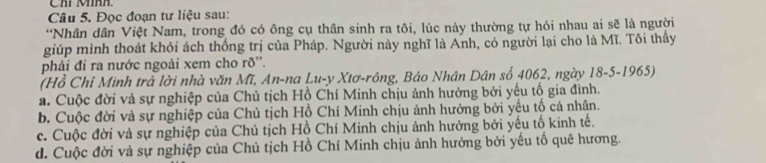 Chỉ Mính.
Câu 5. Đọc đoạn tư liệu sau:
*Nhân dân Việt Nam, trong đó có ông cụ thân sinh ra tôi, lúc này thường tự hỏi nhau ai sẽ là người
giúp mình thoát khỏi ách thống trị của Pháp. Người này nghĩ là Anh, có người lại cho là Mĩ. Tôi thấy
phải đỉ ra nước ngoài xem cho rõ''.
(Hồ Chỉ Minh trả lời nhà văn Mĩ, An-na Lu-y Xtơ-rông, Báo Nhân Dân số 4062, ngày 18-5-1965)
a. Cuộc đời và sự nghiệp của Chủ tịch Hồ Chí Minh chịu ảnh hưởng bởi yếu tổ gia đình.
b. Cuộc đời và sự nghiệp của Chủ tịch Hồ Chí Minh chịu ảnh hưởng bởi yếu tố cá nhân.
c. Cuộc đời và sự nghiệp của Chủ tịch Hồ Chí Minh chịu ảnh hưởng bởi yếu tố kinh tế.
d. Cuộc đời và sự nghiệp của Chủ tịch Hồ Chí Minh chịu ảnh hưởng bởi yếu tố quê hương.