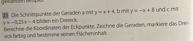 gewähiten Beispiel.
21 Die Schnittpunkte der Geraden a mit y=x+4 , b mit y=-x+8 und c mit
y=-0, 25x-4 bilden ein Dreieck.
Berechne die Koordinaten der Eckpunkte. Zeichne die Geraden, markiere das Drei-
eck farbig und bestimme seinen Flächeninhalt.