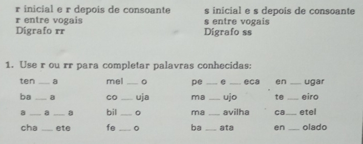 inicial e r depois de consoante s inicial e s depois de consoante 
r entre vogais s entre vogais 
Digrafo rr Dígrafo ss 
1. Use r ou rr para completar palavras conhecidas: 
ten _a mel _。 pe _e _eca en _ugar 
ba _a CO _uja ma _ujo te _eiro 
a _a _a bil _0 ma _avilha ca_ etel 
cha _ete fe _。 ba _ata en _olado