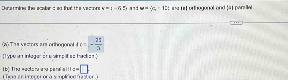 Determine the scalar c so that the vectors v=langle -6,5rangle and w=langle c,-10rangle are (a) orthogonal and (b) parallel. 
(a) The vectors are orthogonal if c=- 25/3 . 
(Type an integer or a simplified fraction.) 
(b) The vectors are parallel if c=□. 
(Type an integer or a simplified fraction.)