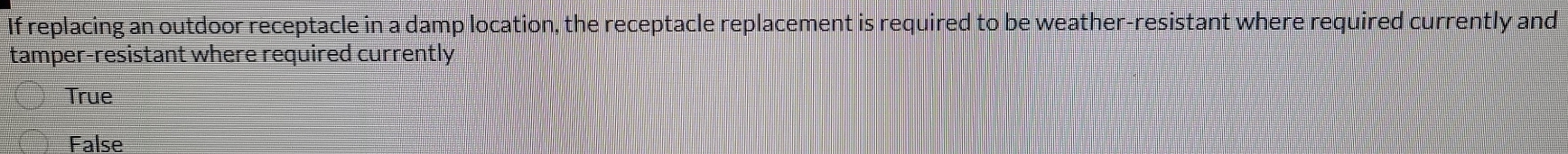 If replacing an outdoor receptacle in a damp location, the receptacle replacement is required to be weather-resistant where required currently and
tamper-resistant where required currently
True
False