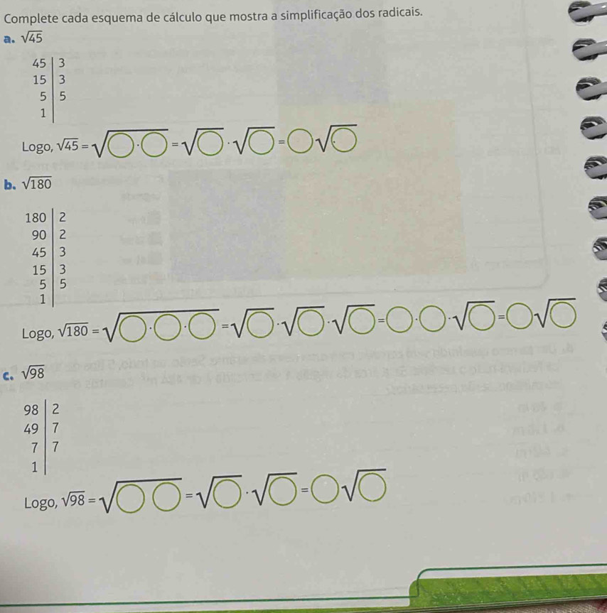 Complete cada esquema de cálculo que mostra a simplificação dos radicais.
a. sqrt(45)
log 0. sqrt(45)=sqrt(□ · bigcirc )=sqrt(□ )· sqrt(□ )=□ sqrt(□ )
Logo
b. sqrt(180)
beginarrayr 180|z 90|z 4 45 3 5 5 1endarray
log ogo,sqrt(180)=sqrt(0· bigcirc · 0)=sqrt(0)· sqrt(0)· sqrt(0)=0· bigcirc · sqrt(0)=□ sqrt(□ )
c. sqrt(98)
beginarrayr 98|2 49|7 7|7 hline endarray
log _0,sqrt(98)=sqrt(OO· sqrt bigcirc )· · sqrt(bigcirc )=bigcirc sqrt(bigcirc )