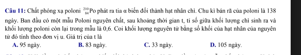 Chất phóng xạ poloni beginarrayr 210 84endarray Po phát ra tia α biến đổi thành hạt nhân chì. Chu kì bán rã của poloni là 138
ngày. Ban đầu có một mẫu Poloni nguyên chất, sau khoảng thời gian t, tỉ số giữa khối lượng chì sinh ra và
khối lượng poloni còn lại trong mẫu là 0, 6. Coi khối lượng nguyên tử bằng số khối của hạt nhân của nguyên
tử đó tính theo đơn vị u. Giá trị của t là
A. 95 ngày. B. 83 ngày. C. 33 ngày. D. 105 ngày.