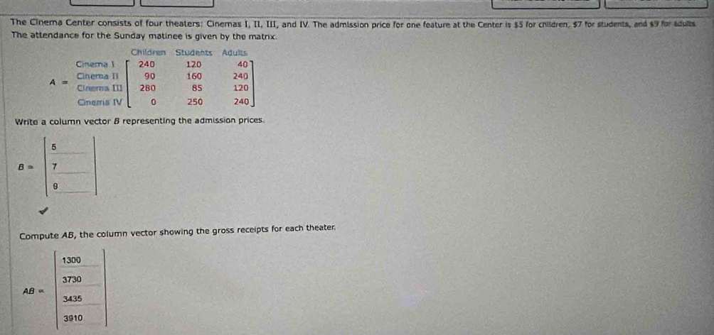 The Cinema Center consists of four theaters: Cinemas I, II, III, and IV. The admission price for one feature at the Center is $5 for children, $7 for students, and $9 for adults
The attendance for the Sunday matinee is given by the matrix.
Write a column vector B representing the admission prices.
B=beginbmatrix  5/7  frac 9endbmatrix
Compute AB, the column vector showing the gross receipts for each theater
AB=beginvmatrix 1080 372- 305 300 200endvmatrix