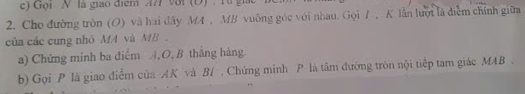 Gọi N là giao điểm AH Với (O) : Từ giác 
2. Cho đường tròn (O) và hai đây MA , MB vuông góc với nhau. Gọi T , K lần lượt là điểm chính giữa 
của các cung nhỏ MA và MB. 
a) Chứng minh ba điểm A, O, B thắng hàng. 
b) Gọi P là giao điểm của AK và B / . Chứng minh P là tâm đường tròn nội tiếp tam giác MAB.