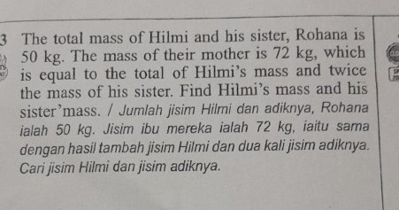 The total mass of Hilmi and his sister, Rohana is
50 kg. The mass of their mother is 72 kg, which 
is equal to the total of Hilmi’s mass and twice 
the mass of his sister. Find Hilmi’s mass and his 
sister’mass. / Jumlah jisim Hilmi dan adiknya, Rohana 
ialah 50 kg. Jisim ibu mereka ialah 72 kg, iaitu sama 
dengan hasil tambah jisim Hilmi dan dua kali jisim adiknya. 
Cari jisim Hilmi dan jisim adiknya.