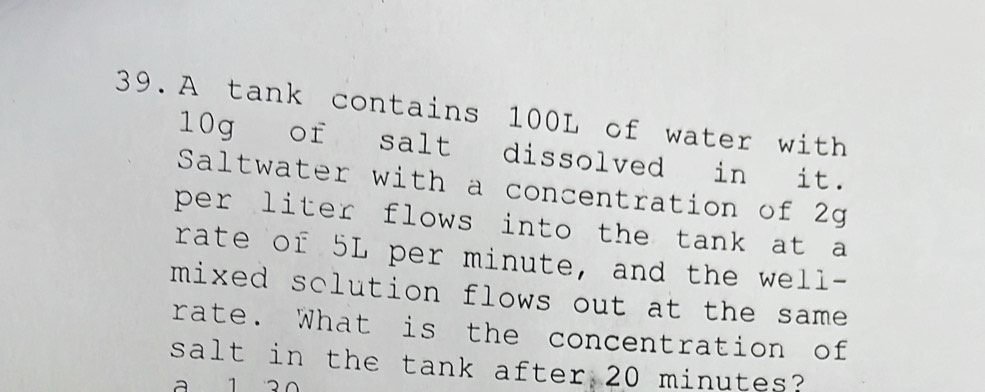 A tank contains 100L of water with
10g of salt dissolved in it. 
Saltwater with a concentration of 2g
per liter flows into the tank at a 
rate of 5L per minute, and the well- 
mixed sclution flows out at the same . 
rate. What is the concentration of 
salt in the tank after 20 minutes? 
a 1 a0