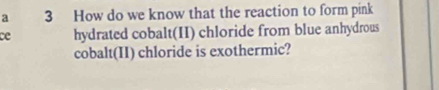 a 3 How do we know that the reaction to form pink 
ce hydrated cobalt(II) chloride from blue anhydrous 
cobalt(II) chloride is exothermic?