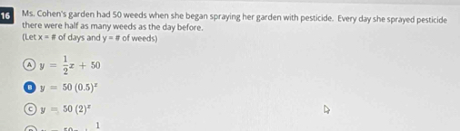 Ms. Cohen's garden had 50 weeds when she began spraying her garden with pesticide. Every day she sprayed pesticide
there were half as many weeds as the day before.
(Let x=# of days and y=# of weeds)
A y= 1/2 x+50
y=50(0.5)^x
f y=50(2)^x
1