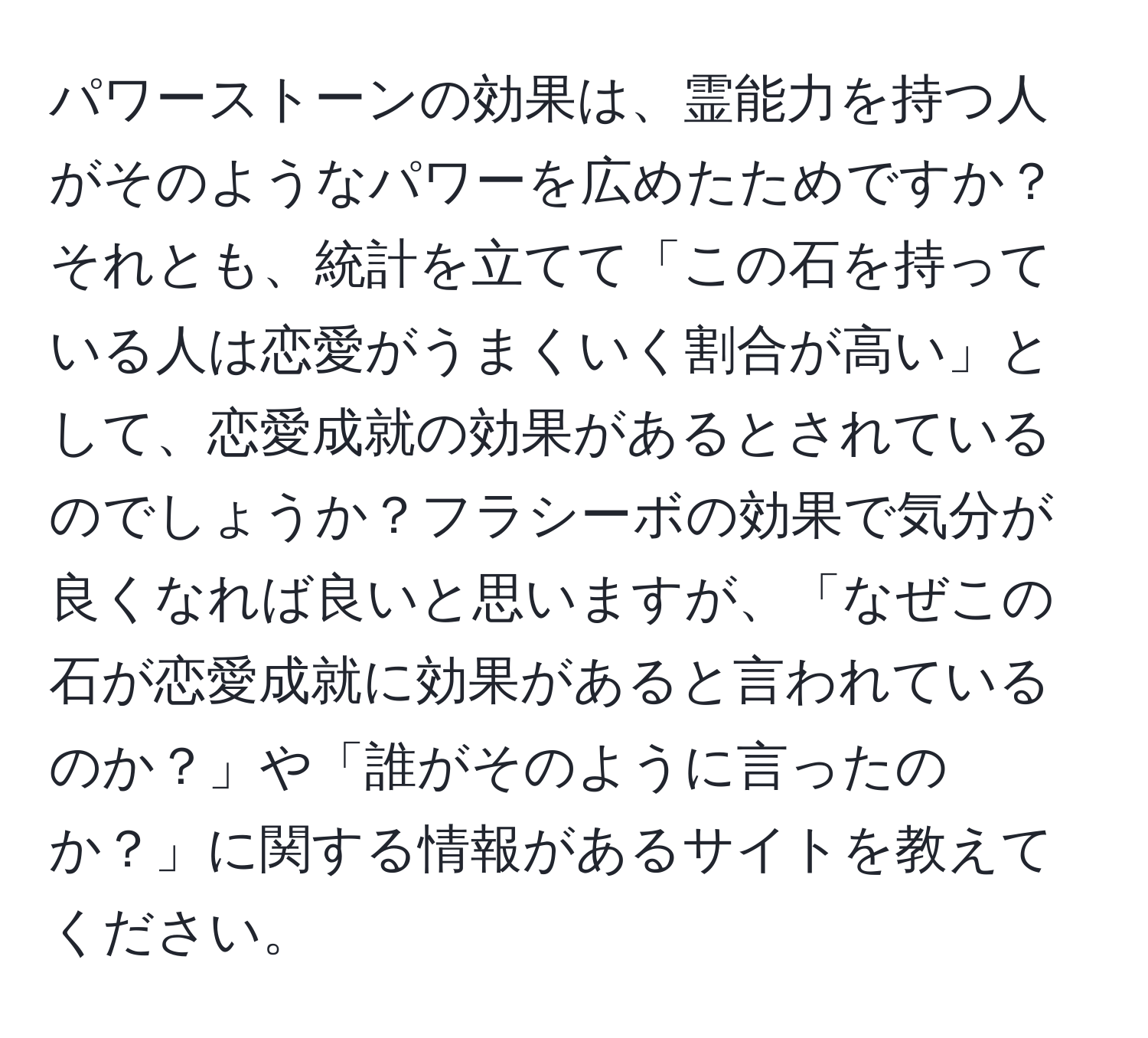 パワーストーンの効果は、霊能力を持つ人がそのようなパワーを広めたためですか？それとも、統計を立てて「この石を持っている人は恋愛がうまくいく割合が高い」として、恋愛成就の効果があるとされているのでしょうか？フラシーボの効果で気分が良くなれば良いと思いますが、「なぜこの石が恋愛成就に効果があると言われているのか？」や「誰がそのように言ったのか？」に関する情報があるサイトを教えてください。