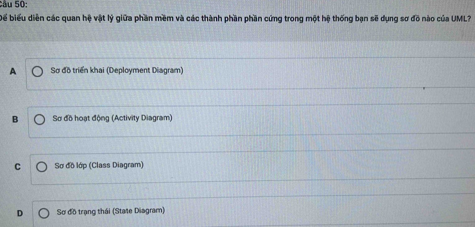 Để biểu diễn các quan hệ vật lý giữa phần mềm và các thành phần phần cứng trong một hệ thống bạn sẽ dụng sơ đồ nào của UML?
A Sơ đồ triển khai (Deployment Diagram)
B Sơ đồ hoạt động (Activity Diagram)
C Sơ đồ lớp (Class Diagram)
D Sơ đồ trạng thái (State Diagram)