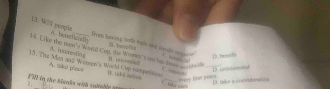 Will people _from having both male and temate surgeons "
B. benefits
A. beneficially C. bemfic lal
14. Like the men's World Cup, the Women's one has drawn wne td wid_
A. interesting
D. benefit
B. interested
15. The Men and Women's World Cup competitions
D. uninterested
A. take place B. take action
C. interest$
_every four years.
D. take a consideration
Fill in the blanks with suitable pre
1、 _C. take care