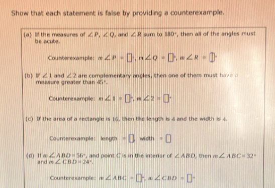 Show that each statement is false by providing a counterexample. 
(a) If the measures of ∠ P, ∠ Q , and ∠ R sum to 180° , then all of the angles must 
be acute. 
Counterexample: m∠ P=□°, m∠ Q=□°, m∠ R=□°
(b) If ∠ 1 and ∠ 2 are complementary angles, then one of them must have a 
measure greater than 45°. 
Counterexample: m∠ 1=□°, m∠ 2=□°
(c) If the area of a rectangle is 16, then the length is 4 and the width is 4. 
Counterexample: length · □ , width =□ 
(d) If m∠ ABD=56° , and point C is in the interior of ∠ ABD , then m∠ ABC=32
and m∠ CBD=24°. 
Counterexample: m∠ ABC=□°, m∠ CBD=□°