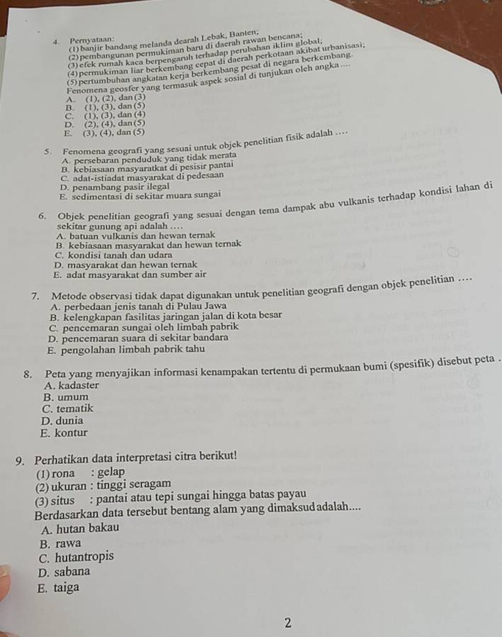 Pernyataan:
(1) banjir bandang melanda dearah Lebak, Banten;
(2)pembangunan permukiman baru di daerah rawan bencana;
(3) efek rumah kaça berpengaruh terhadap perubahan iklim global.
(4) permukiman lar berkembang cepat di daerah perkotaan akibat urbanisasi;
(5) pertumbuhan angkatan kerja berkembang pesat di negara berkembang
Fenomena geosfer yang termasuk aspek sosial di tunjukan oleh angka....
A. (1), (2), dan (3)
B. (1), (3), dan(5)
C. (1), (3), dan (4)
D. (2), (4), dan(5)
E. (3), (4), dan (5)
5. Fenomena geografi yang sesuai untuk objek penelitian fisik adalah …
A. persebaran penduduk yang tidak merata
B. kebiasaan masyaratkat di pesisir pantai
C. adat-istiadat masyarakat di pedesaan
D. penambang pasir ilegal
E. sedimentasi di sekitar muara sungai
6. Objek penelitian geografi yang sesuai dengan tema dampak abu vulkanis terhadap kondisi lahan di
sekitar gunung api adalah …
A. batuan vulkanis dan hewan ternak
B. kebiasaan masyarakat dan hewan ternak
C. kondisi tanah dan udara
D. masyarakat dan hewan ternak
E. adat masyarakat dan sumber air
7. Metode observasi tidak dapat digunakan untuk penelitian geografi dengan objek penelitian …
A. perbedaan jenis tanah di Pulau Jawa
B. kelengkapan fasilitas jaringan jalan di kota besar
C. pencemaran sungai oleh limbah pabrik
D. pencemaran suara di sekitar bandara
E. pengolahan limbah pabrik tahu
8. Peta yang menyajikan informasi kenampakan tertentu di permukaan bumi (spesifik) disebut peta .
A. kadaster
B. umum
C. tematik
D. dunia
E. kontur
9. Perhatikan data interpretasi citra berikut!
(1) rona : gelap
(2) ukuran : tinggi seragam
(3) situs : pantai atau tepi sungai hingga batas payau
Berdasarkan data tersebut bentang alam yang dimaksudadalah....
A. hutan bakau
B. rawa
C. hutantropis
D. sabana
E. taiga
2