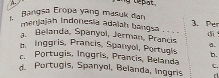 A
ng te at.
1. Bangsa Eropa yang masuk dan
3. Per
menjajah Indonesia adalah bangsa . . . . di
a. Belanda, Spanyol, Jerman, Prancis a.
b. Inggris, Prancis, Spanyol, Portugis
b.
c. Portugis, Inggris, Prancis, Belanda
C.
d. Portugis, Spanyol, Belanda, Inggris d