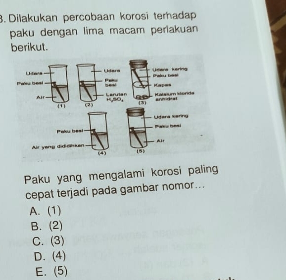 Dilakukan percobaan korosi terhadap
paku dengan lima macam perlakuan
berikut.
Paku yang mengalami korosi paling
cepat terjadi pada gambar nomor...
A. (1)
B. (2)
C. (3)
D. (4)
E. (5)