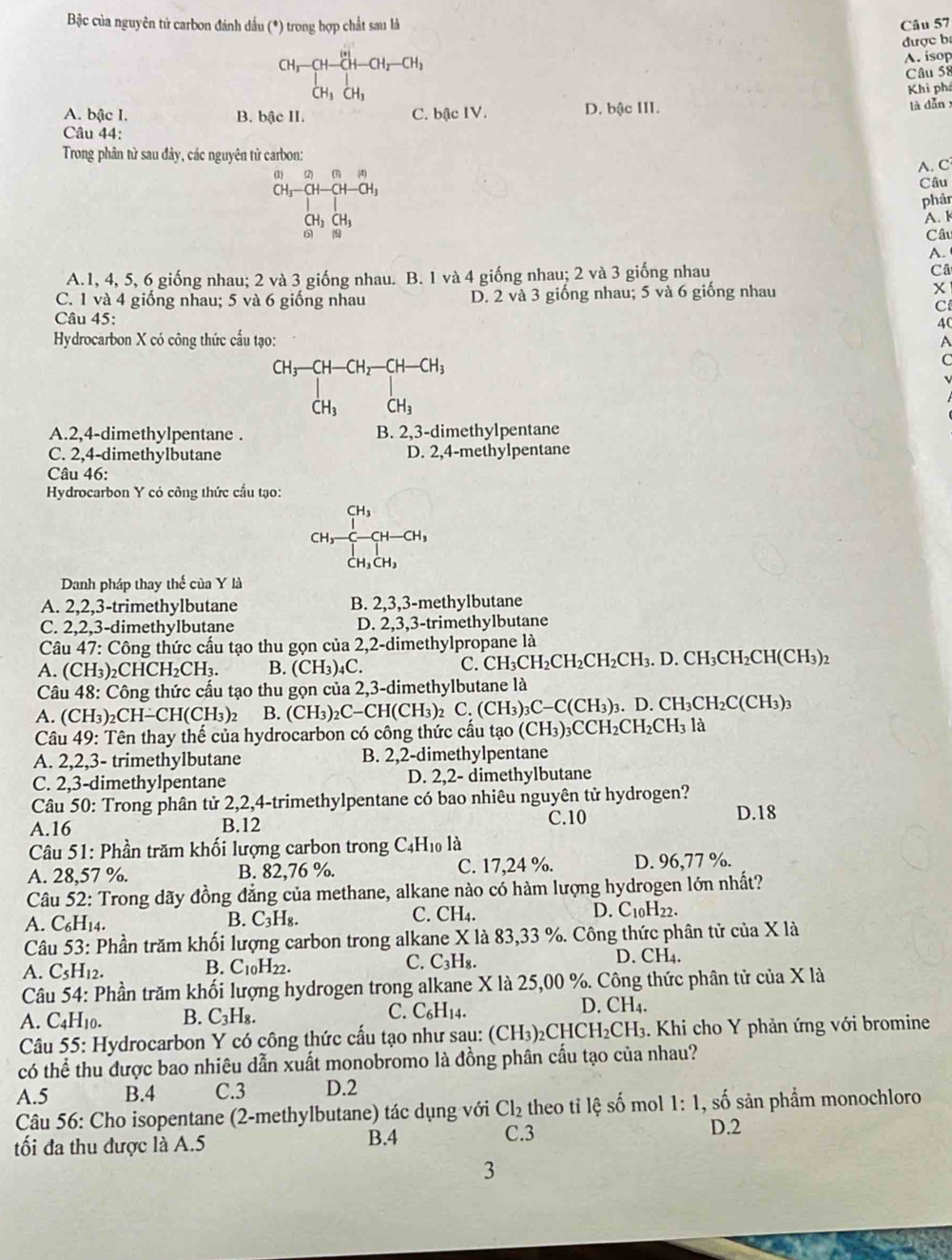 Bậc của nguyên tử carbon đánh đấu (*) trong hợp chất sau là Câu 57
được b
beginarrayr CH_3-CH-CH_2-CH_3CH_H_CH_3 CH_3+
A. isop
Câu 58
Khi phá
A. bậc I. B. bậc II. C. bậc IV. D. bậc III. là dǎn x
Câu 44:
Trong phân từ sau đây, các nguyên tử carbon:
beginarrayr a)2,69 CH,-a+CH-CH, |□ endarray
A. C
Câu
phâr
CH_3CH_3
A. 
() (5
Câu
A.
A.1, 4, 5, 6 giống nhau; 2 và 3 giống nhau. B. 1 và 4 giống nhau; 2 và 3 giống nhau Câ
C. 1 và 4 giống nhau; 5 và 6 giống nhau D. 2 và 3 giống nhau; 5 và 6 giống nhau x
C
Câu 45:
40
Hydrocarbon X có công thức cấu tạo: A
CH_3-CH-CH_2-CH-CH_3
C
CH_3 CH_3
A.2,4-dimethylpentane . B. 2,3-dimethylpentane
C. 2,4-dimethylbutane D. 2,4-methylpentane
Câu 46:
Hydrocarbon Y có công thức cấu tạo:
C H_3 1/3 -CH-CH_3
C H_3CH_3
Danh pháp thay thế của Y là
A. 2,2,3-trimethylbutane B. 2,3,3-methylbutane
C. 2,2,3-dimethylbutane D. 2,3,3-trimethylbutane
Câu 47: Công thức cấu tạo thu gọn của 2,2-dimethylpropane là
C. CH_3CH_2CH_2CH_2CH_3. D. CH_3CH_2CH(C
A. (CH₃)₂CHCH _2CH_3. B. (CH_3)_4C CH3)2
Câu 48: Công thức cấu tạo thu gọn của 2,3-dimethylbutane là
A. (CH_3)_2 _2CH-CH(CH_3)_2 B. (CH_3)_2C-CH(CH_3) 2 C.(CH_3)_3C-C(CH_3)_3. D. CH_3CH_2C(CH_3)
Câu 49: Tên thay thế của hydrocarbon có công thức cầu tạo (CH_3)_3CCH_2CH_2CH_3 là
A. 2,2,3- trimethylbutane B. 2,2-dimethylpentane
C. 2,3-dimethylpentane D. 2,2- dimethylbutane
Câu 50: Trong phân tử 2,2,4-trimethylpentane có bao nhiêu nguyên tử hydrogen?
A.16 B.12 C.10
D.18
Câu 51: Phần trăm khối lượng carbon trong C4H₁ là
A. 28,57 %. B. 82,76 %. C. 17,24 %. D. 96,77 %.
Câu 52: Trong dãy đồng đẳng của methane, alkane nào có hàm lượng hydrogen lớn nhất?
A. C₆H14.
B. C_3H_8.
C. CH_4. D. C_10H_22.
Câu 53: Phần trăm khối lượng carbon trong alkane X là 83,33 %. Công thức phân tử của X là
B. C_10H_22.
C. C_3H_8.
D. CH_4.
A. C_5H_12.
Câu 54: Phần trăm khối lượng hydrogen trong alkane X là 25,00 %. Công thức phân tử của X là
C.
A. C_4H_10. B. C_3H_8. C_6H_14.
D. CH_4.
Câu 55: Hydrocarbon Y có công thức cấu tạo như sau: (CH_3)_2CHCH_2CH_3. Khi cho Y phản ứng với bromine
có thể thu được bao nhiêu dẫn xuất monobromo là đồng phân cấu tạo của nhau?
A.5 B.4 C.3 D.2
Câu 56: Cho isopentane (2-methylbutane) tác dụng với Cl_2 theo tỉ lệ số mol 1: 1, số sản phầm monochloro
ối đa thu được là A.5 B.4 C.3
D.2
3