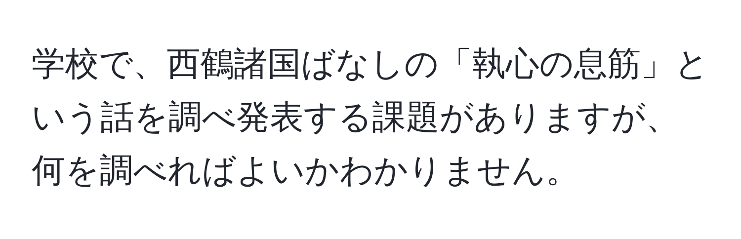 学校で、西鶴諸国ばなしの「執心の息筋」という話を調べ発表する課題がありますが、何を調べればよいかわかりません。