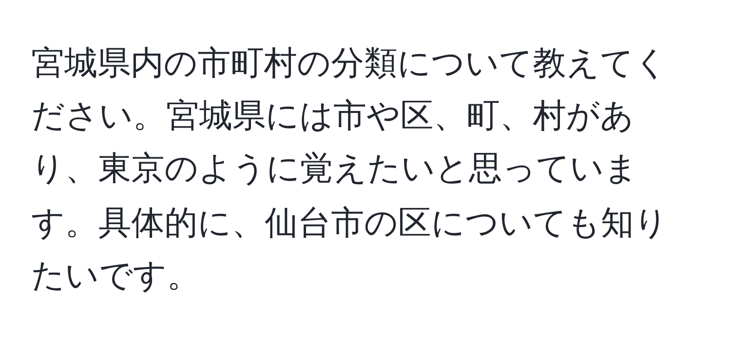 宮城県内の市町村の分類について教えてください。宮城県には市や区、町、村があり、東京のように覚えたいと思っています。具体的に、仙台市の区についても知りたいです。