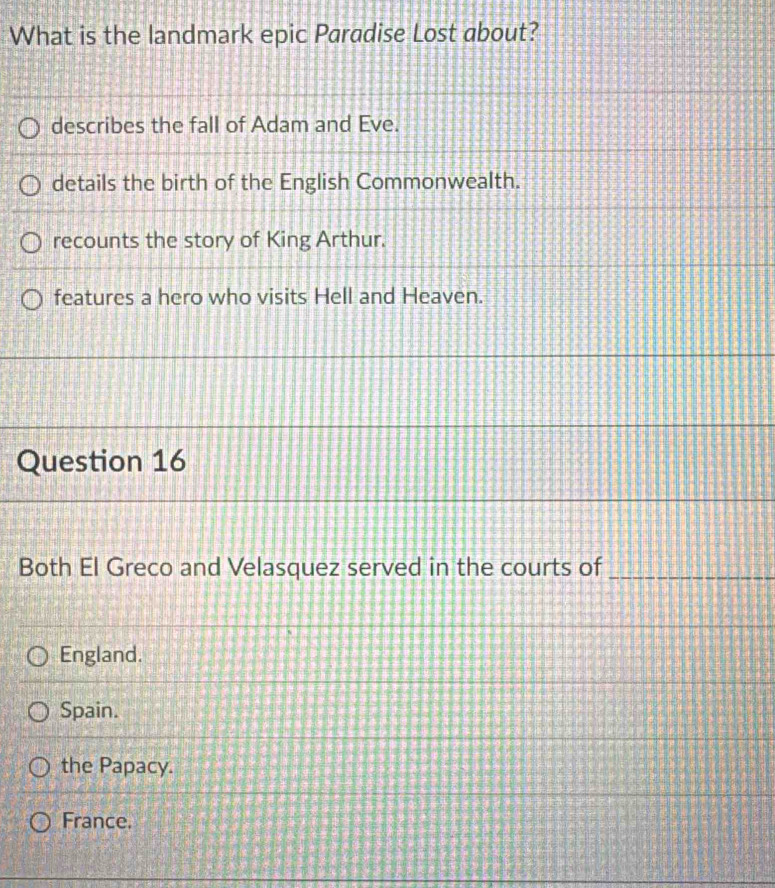 What is the landmark epic Paradise Lost about?
describes the fall of Adam and Eve.
details the birth of the English Commonwealth.
recounts the story of King Arthur.
features a hero who visits Hell and Heaven.
Question 16
Both El Greco and Velasquez served in the courts of_
England.
Spain.
the Papacy.
France.
